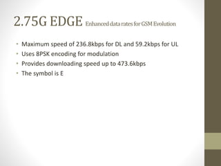2.75G EDGE EnhanceddataratesforGSMEvolution
• Maximum speed of 236.8kbps for DL and 59.2kbps for UL
• Uses 8PSK encoding for modulation
• Provides downloading speed up to 473.6kbps
• The symbol is E
 