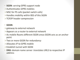 • SGSN: serving GPRS support node
Authenticates GPRS mobiles
MSC for PS calls (packet switch calls)
Handles mobility within BSS of this SGSN
TCP/IP header compression
• GGSN:
gateway to external network
Appears as a router to external network
As mobile Roams different SGSN areas GGSN acts as an anchor
point
Two or more GGSN for redundancy
Allocates IP to GPRS mobile
Establish tunnel with SGSN
• DNS: domain name server :translates URLS to respective IP
address
 