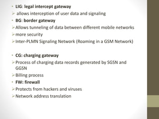 • LIG: legal intercept gateway
 allows interception of user data and signaling
• BG: border gateway
Allows tunneling of data between different mobile networks
more security
Inter-PLMN Signaling Network (Roaming in a GSM Network)
• CG: charging gateway
Process of charging data records generated by SGSN and
GGSN
Billing process
• FW: firewall
Protects from hackers and viruses
Network address translation
 