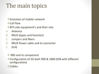 The main topics
Evolution of mobile network
Call flow
BTS side equipment's and their role
A. Antenna
B. RRUS (types and function)
C. Jumpers and fibers
D. RRUS Power cable and its connector
E. DUG
 RBS and its component
Configuration of 2G both 900 & 1800 (IDB with different
configuration)
Cables
 