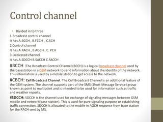 Control channel
• Divided in to three
1.Broadcast control channel
It has A.BCCH , B.FCCH , C.SCH
2.Control channel
It has A.RACH , B.AGCH , C. PCH
3.Dedicated channel
It has A.SDCCH B.SACCH C.FACCH
#BCCH :The Broadcast Control CHannel (BCCH) is a logical broadcast channel used by
the basestation in a GSM network to send information about the identity of the network.
This information is used by a mobile station to get access to the network.
#CBCH: Cell Broadcast Channel. The Cell Broadcast Channel is an additional feature of
the GSM system. The channel supports part of the SMS (Short Message Service) group
known as point to multipoint and is intended to be used for information such as traffic
and weather reports.
#SDCCH: SDCCH is the channel used for exchange of signaling messages between GSM
mobile and network(base station). This is used for pure signaling purpose or establishing
traffic connection. SDCCH is allocated to the mobile in AGCH response from base station
for the RACH sent by MS.
 