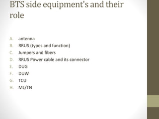 BTS side equipment's and their
role
A. antenna
B. RRUS (types and function)
C. Jumpers and fibers
D. RRUS Power cable and its connector
E. DUG
F. DUW
G. TCU
H. ML/TN
 