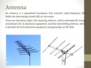 Antenna
An antenna is a specialized transducer that converts radio-frequency (RF)
fields into alternating current (AC) or vice-versa.
There are two basic types: the receiving antenna, which intercepts RF energy
and delivers AC to electronic equipment, and the transmitting antenna, which
is fed with AC from electronic equipment and generates an RF field.
 