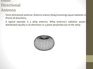 Omni
Directional
Antenna
Omni directional antenna: Antenna transm.itting (receiving) equal radiation in
(from) all directions.
A typical example is a whip antenna. Whip antenna's radiation power is
distributed equally in all directions in a plane perpendicular to the whip.
 