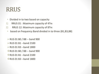 RRUS
• Divided in to two based on capacity
1) RRUS 01 : Maximum capacity of 4Trx
2) RRUS 12: Maximum capacity of 8Trx
• based on frequency Band divided in to three (B1,B3,B8)
RUS 01 B0 / B8 -- band 900
RUS 01 B1 --band 2100
RUS 01 B3 --band 1800
RUS 01 B0 / B8 -- band 900
RUS 01 B1 --band 2100
RUS 01 B3 --band 1800
 