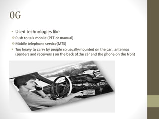 0G
• Used technologies like
Push to talk mobile (PTT or manual)
Mobile telephone service(MTS)
 Too heavy to carry by people so usually mounted on the car , antennas
(senders and receivers ) on the back of the car and the phone on the front
 