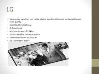 1G
• Uses analog signaling so it easily altered by external sources, so it provides poor
voice quality
• Uses FDMA multiplexing
• Only voice call
• Maximum speed of 2.4kbps
• Poor battery life and voice quality
• Data transmissions at 150MHz
• Big size mobile phone
 