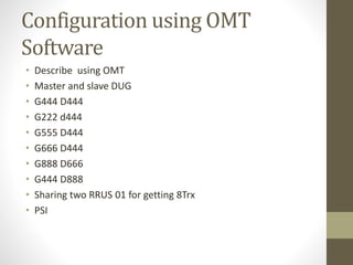 Configuration using OMT
Software
• Describe using OMT
• Master and slave DUG
• G444 D444
• G222 d444
• G555 D444
• G666 D444
• G888 D666
• G444 D888
• Sharing two RRUS 01 for getting 8Trx
• PSI
 