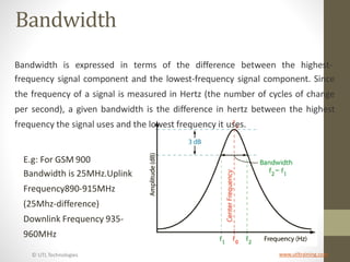 © UTL Technologies www.utltraining.com
Bandwidth
Bandwidth is expressed in terms of the difference between the highest-
frequency signal component and the lowest-frequency signal component. Since
the frequency of a signal is measured in Hertz (the number of cycles of change
per second), a given bandwidth is the difference in hertz between the highest
frequency the signal uses and the lowest frequency it uses.
E.g: For GSM 900
Bandwidth is 25MHz.Uplink
Frequency890-915MHz
(25Mhz-difference)
Downlink Frequency 935-
960MHz
 