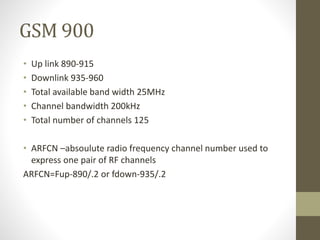 GSM 900
• Up link 890-915
• Downlink 935-960
• Total available band width 25MHz
• Channel bandwidth 200kHz
• Total number of channels 125
• ARFCN –absoulute radio frequency channel number used to
express one pair of RF channels
ARFCN=Fup-890/.2 or fdown-935/.2
 