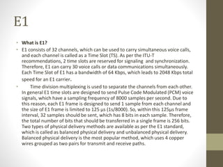 E1
• What is E1?
• E1 consists of 32 channels, which can be used to carry simultaneous voice calls,
and each channel is called as a Time Slot (TS). As per the ITU-T
recommendations, 2 time slots are reserved for signaling and synchronization.
Therefore, E1 can carry 30 voice calls or data communications simultaneously.
Each Time Slot of E1 has a bandwidth of 64 Kbps, which leads to 2048 Kbps total
speed for an E1 carrier.
• Time division multiplexing is used to separate the channels from each other.
In general E1 time slots are designed to send Pulse Code Modulated (PCM) voice
signals, which have a sampling frequency of 8000 samples per second. Due to
this reason, each E1 frame is designed to send 1 sample from each channel and
the size of E1 frame is limited to 125 µs (1s/8000). So, within this 125µs frame
interval, 32 samples should be sent, which has 8 bits in each sample. Therefore,
the total number of bits that should be transferred in a single frame is 256 bits.
Two types of physical delivery methods are available as per the E1 standard,
which is called as balanced physical delivery and unbalanced physical delivery.
Balanced physical delivery is the most popular method, which uses 4 copper
wires grouped as two pairs for transmit and receive paths.
 