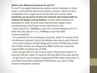 What is the difference between E1 and T1?
E1 and T1 are digital telecommunication carrier standards; in other
words, multi-channel telecommunication systems, which are time
multiplexed into a single carrier to transmit and receive. Both
standards use two pairs of wires for transmit and receive paths to
achieve full duplex communication. Initially, both methods are
developed in order to send voice channels over copper wires
simultaneously, which leads to less transmission cost.
– Data rate of E1 is 2048kbps as per the recommendations of ITU-T,
while the data rate of T1 is 1.544Mbps as per the ANSI
recommendations.
– E1 comprises of 32 simultaneous channels, while T1 consists of 24
simultaneous channels, which has 64kbps data rate in each channel.
– Since both systems initially designed to transmit PCM voice, frame
rate of both carriers are designed as 8000 frames per second to
support 8kHz sampling rate of PCM.
– Even though both E1 and T1 have same 125µS frame interval, E1
transmit 256 bits, while T1 transmit 193 bits within the same period.
– In general E1 uses European standard of PCM called A-law while T1
uses North American standard of PCM known as µ-Law as voice
channel modulation method.
 