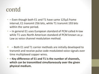 contd
• – Even though both E1 and T1 have same 125µS frame
interval, E1 transmit 256 bits, while T1 transmit 193 bits
within the same period.
• – In general E1 uses European standard of PCM called A-law
while T1 uses North American standard of PCM known as µ-
Law as voice channel modulation method.
 – Both E1 and T1 carrier methods are initially developed to
transmit and receive pulse code modulated voice signals over
time multiplexed copper wires.
• – Key difference of E1 and T1 is the number of channels,
which can be transmitted simultaneously over the given
physical medium.
 