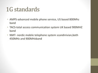 1G standards
• AMPS-advanced mobile phone service, US based 800Mhz
band
• TACS-total access communication system UK based 900MHZ
band
• NMT- nordic mobile telephone system scandinivian,both
450MHz and 900MHzband
 