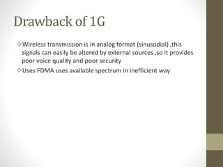 Drawback of 1G
Wireless transmission is in analog format (sinusodial) ,this
signals can easily be altered by external sources ,so it provides
poor voice quality and poor security
Uses FDMA uses available spectrum in inefficient way
 
