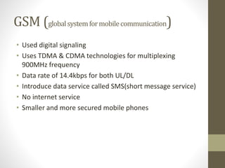 GSM (globalsystemformobilecommunication)
• Used digital signaling
• Uses TDMA & CDMA technologies for multiplexing
900MHz frequency
• Data rate of 14.4kbps for both UL/DL
• Introduce data service called SMS(short message service)
• No internet service
• Smaller and more secured mobile phones
 