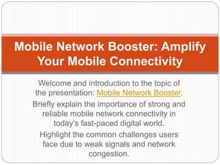 Welcome and introduction to the topic of
the presentation: Mobile Network Booster.
Briefly explain the importance of strong and
reliable mobile network connectivity in
today's fast-paced digital world.
Highlight the common challenges users
face due to weak signals and network
congestion.
Mobile Network Booster: Amplify
Your Mobile Connectivity
 