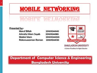 1
Mobile networking
Presented by:-
Maruf Billah 201611044140
Ashraful Alam Soyeb 201611044180
Maidul Islam 201611044250
Rokonuzzaman Roman 201611044130
Department of Computer Science & Engineering
Bangladesh University
 