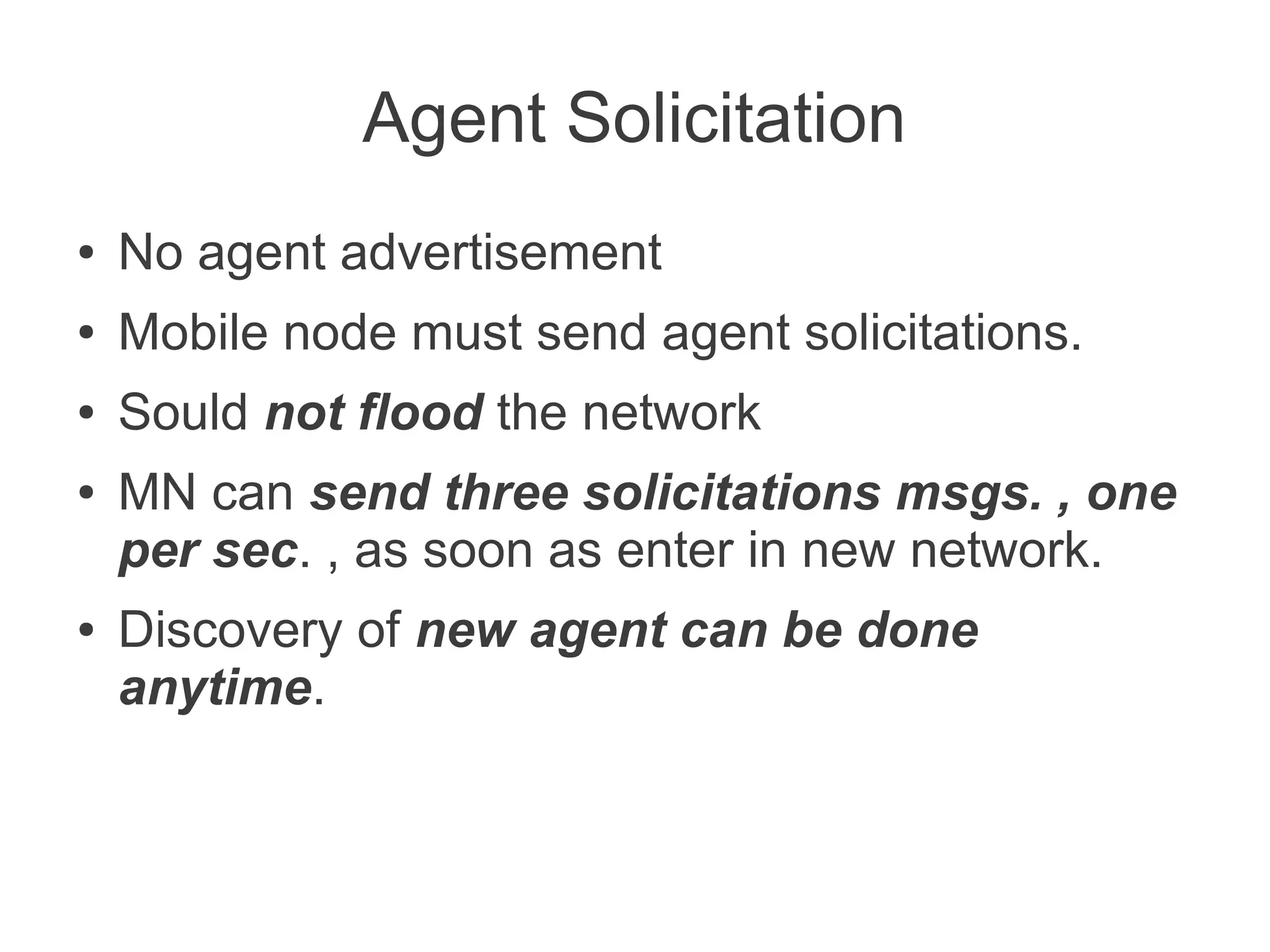 Agent Solicitation
●

No agent advertisement

●

Mobile node must send agent solicitations.

●

Sould not flood the network

●

●

MN can send three solicitations msgs. , one
per sec. , as soon as enter in new network.
Discovery of new agent can be done
anytime.

 