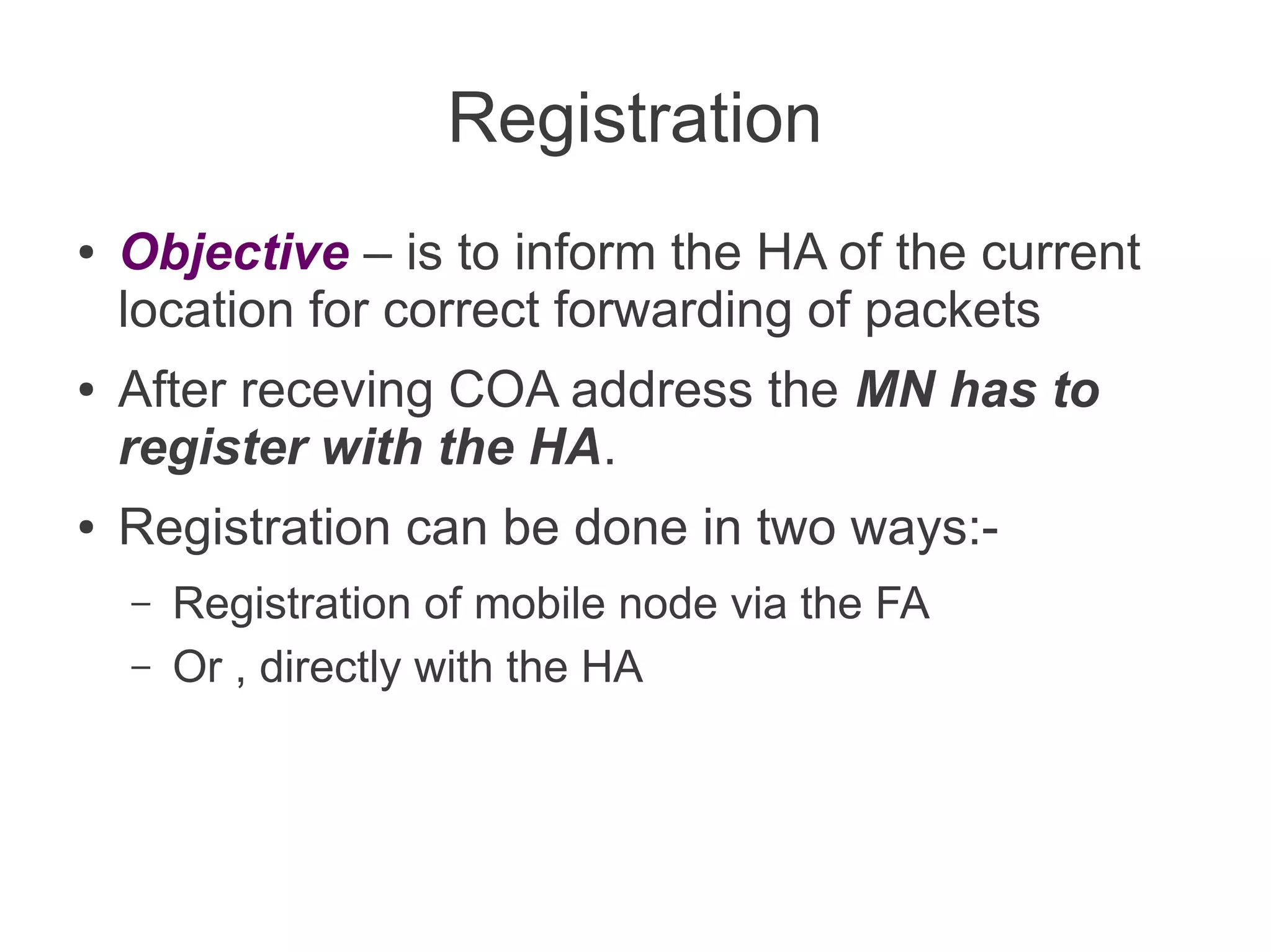 Registration
●

●

●

Objective – is to inform the HA of the current
location for correct forwarding of packets
After receving COA address the MN has to
register with the HA.
Registration can be done in two ways:–
–

Registration of mobile node via the FA
Or , directly with the HA

 