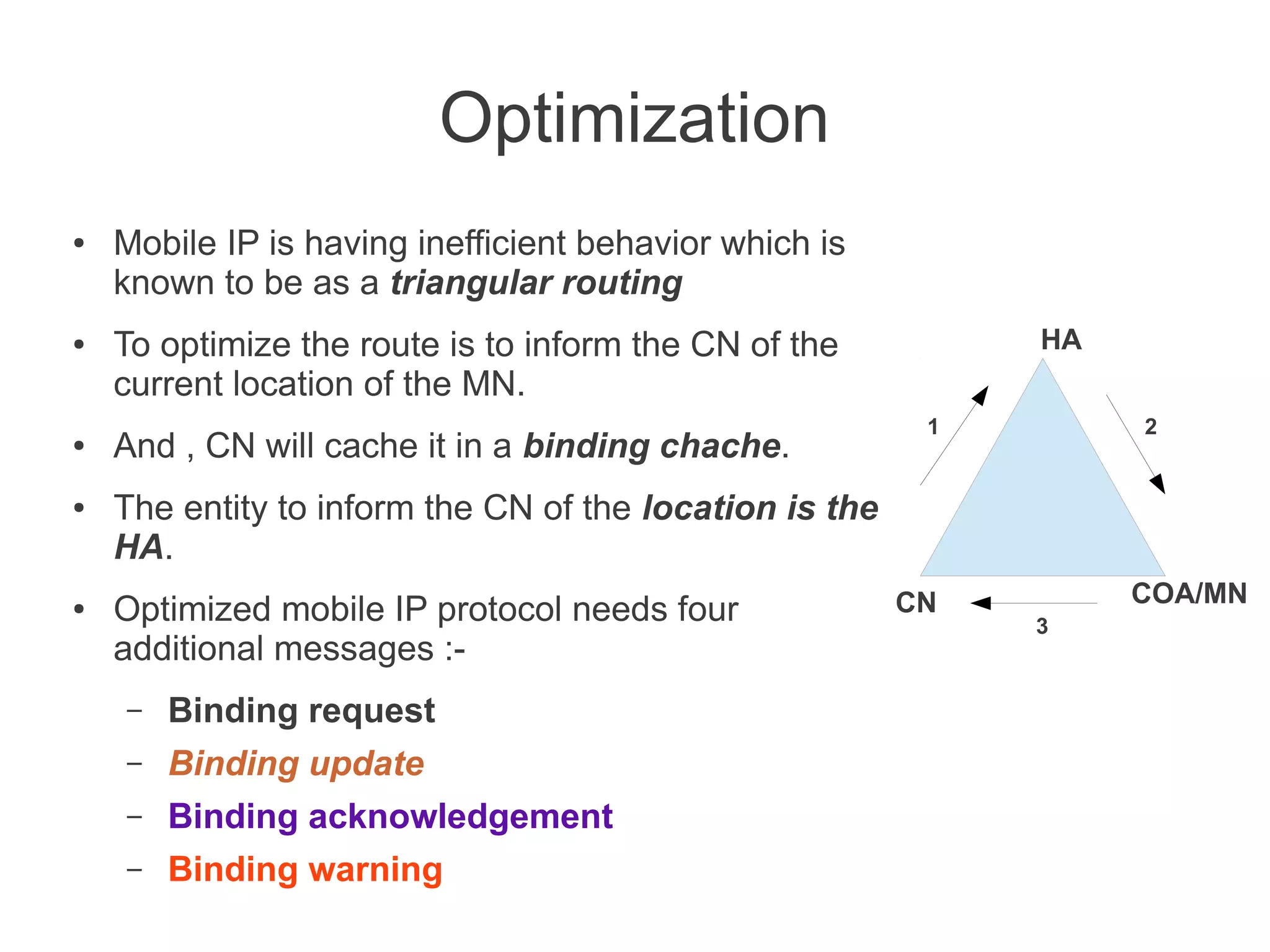 Optimization
●

●

●

●

●

Mobile IP is having inefficient behavior which is
known to be as a triangular routing
HA

To optimize the route is to inform the CN of the
current location of the MN.
And , CN will cache it in a binding chache.

1

2

The entity to inform the CN of the location is the
HA.
Optimized mobile IP protocol needs four
additional messages :–

Binding request

–

Binding update

–

Binding acknowledgement

–

Binding warning

CN

COA/MN
3

 
