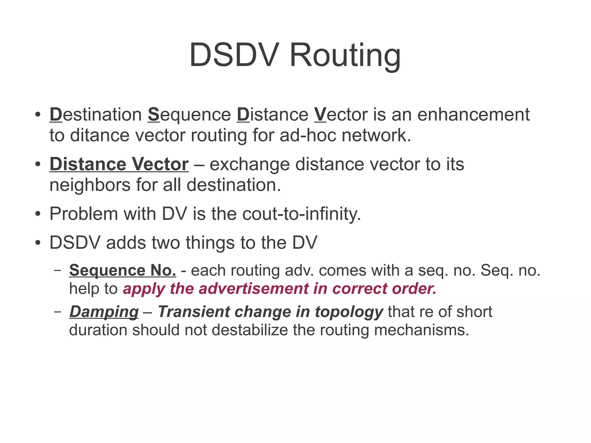 DSDV Routing
●

●

Destination Sequence Distance Vector is an enhancement
to ditance vector routing for ad-hoc network.
Distance Vector – exchange distance vector to its
neighbors for all destination.

●

Problem with DV is the cout-to-infinity.

●

DSDV adds two things to the DV
–
–

Sequence No. - each routing adv. comes with a seq. no. Seq. no.
help to apply the advertisement in correct order.
Damping – Transient change in topology that re of short
duration should not destabilize the routing mechanisms.

 