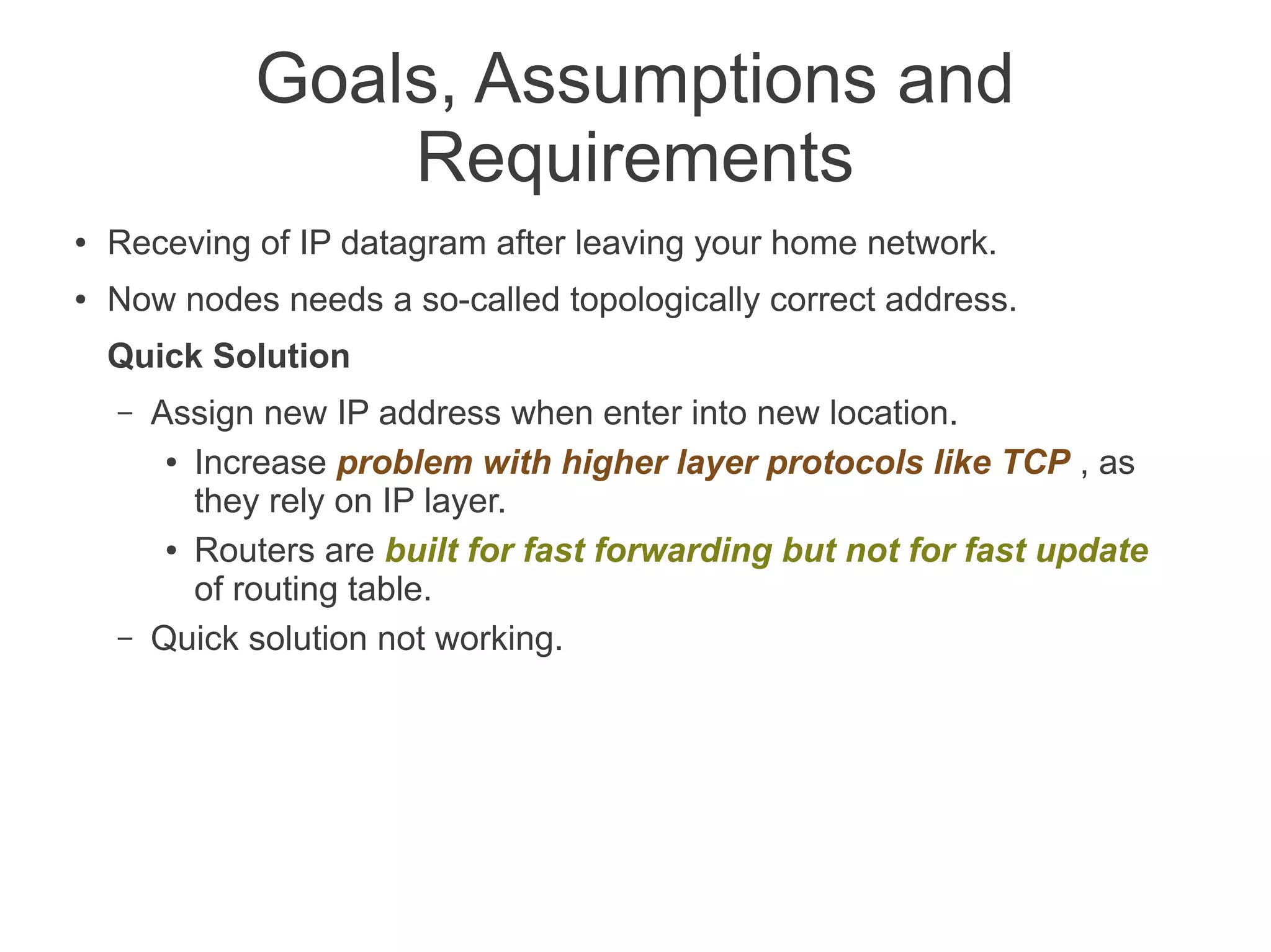 Goals, Assumptions and
Requirements
●

Receving of IP datagram after leaving your home network.

●

Now nodes needs a so-called topologically correct address.
Quick Solution
–

–

Assign new IP address when enter into new location.
● Increase problem with higher layer protocols like TCP , as
they rely on IP layer.
● Routers are built for fast forwarding but not for fast update
of routing table.
Quick solution not working.

 