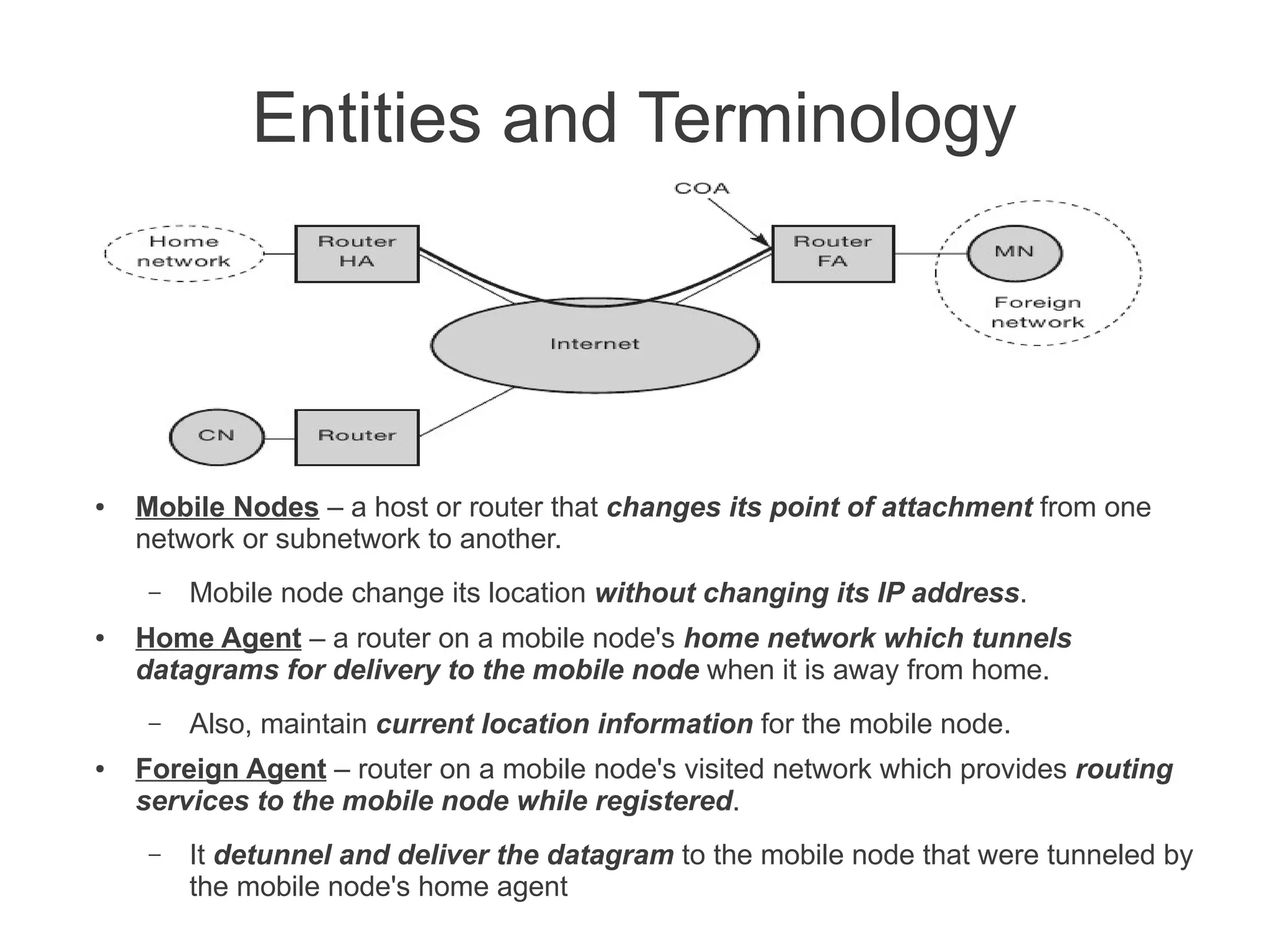 Entities and Terminology

●

Mobile Nodes – a host or router that changes its point of attachment from one
network or subnetwork to another.
–

●

Home Agent – a router on a mobile node's home network which tunnels
datagrams for delivery to the mobile node when it is away from home.
–

●

Mobile node change its location without changing its IP address.

Also, maintain current location information for the mobile node.

Foreign Agent – router on a mobile node's visited network which provides routing
services to the mobile node while registered.
–

It detunnel and deliver the datagram to the mobile node that were tunneled by
the mobile node's home agent

 
