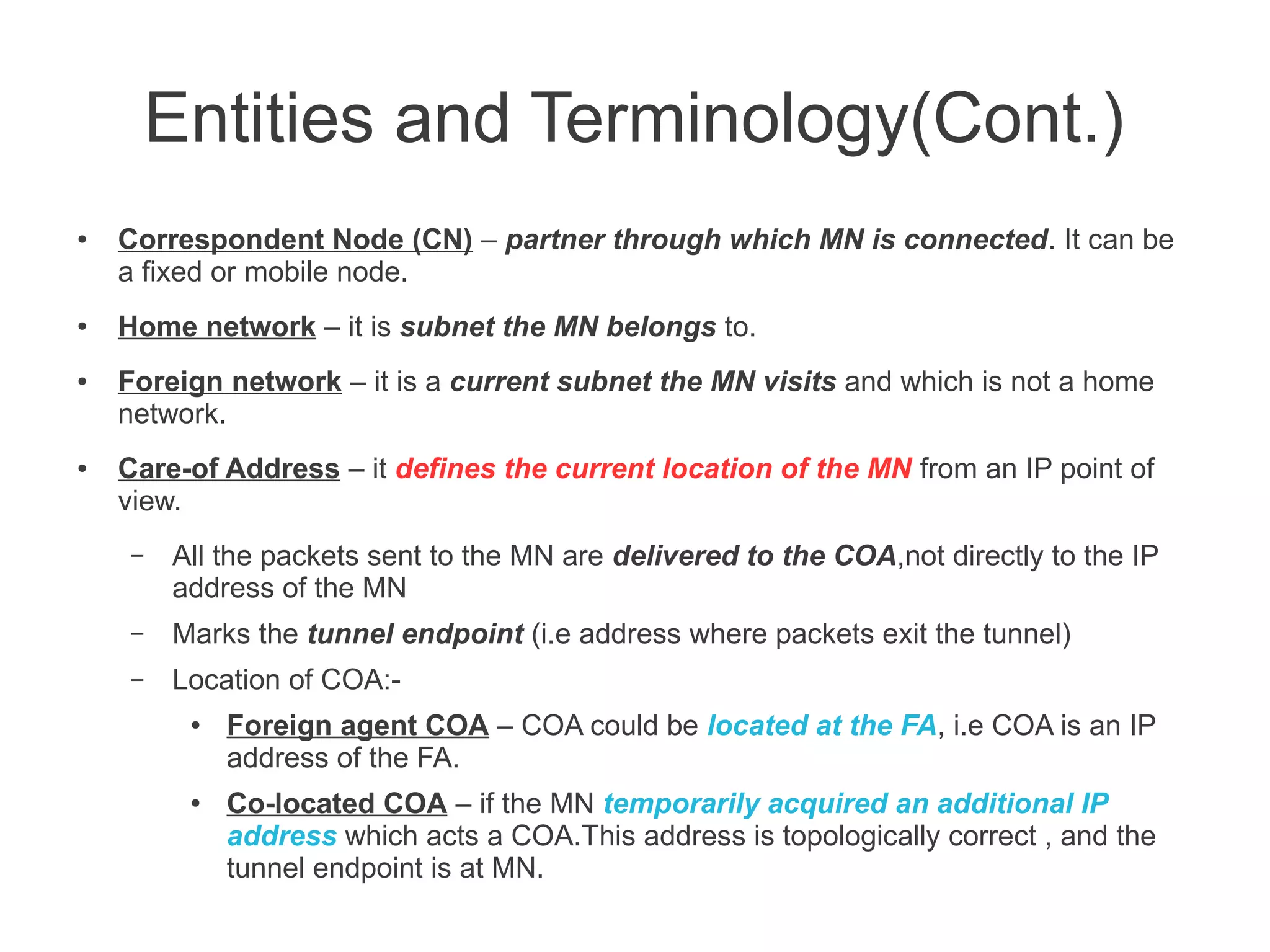 Entities and Terminology(Cont.)
●

●

●

●

Correspondent Node (CN) – partner through which MN is connected. It can be
a fixed or mobile node.
Home network – it is subnet the MN belongs to.
Foreign network – it is a current subnet the MN visits and which is not a home
network.
Care-of Address – it defines the current location of the MN from an IP point of
view.
–

All the packets sent to the MN are delivered to the COA,not directly to the IP
address of the MN

–

Marks the tunnel endpoint (i.e address where packets exit the tunnel)

–

Location of COA:●

●

Foreign agent COA – COA could be located at the FA, i.e COA is an IP
address of the FA.
Co-located COA – if the MN temporarily acquired an additional IP
address which acts a COA.This address is topologically correct , and the
tunnel endpoint is at MN.

 