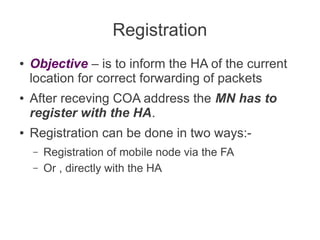 Registration
●

●

●

Objective – is to inform the HA of the current
location for correct forwarding of packets
After receving COA address the MN has to
register with the HA.
Registration can be done in two ways:–
–

Registration of mobile node via the FA
Or , directly with the HA

 