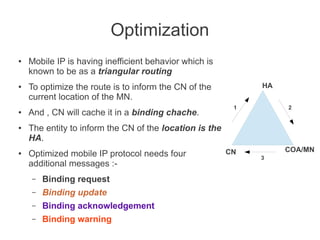 Optimization
●

●

●

●

●

Mobile IP is having inefficient behavior which is
known to be as a triangular routing
HA

To optimize the route is to inform the CN of the
current location of the MN.
And , CN will cache it in a binding chache.

1

2

The entity to inform the CN of the location is the
HA.
Optimized mobile IP protocol needs four
additional messages :–

Binding request

–

Binding update

–

Binding acknowledgement

–

Binding warning

CN

COA/MN
3

 