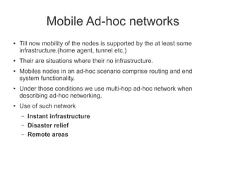 Mobile Ad-hoc networks
●

●

●

●

●

Till now mobility of the nodes is supported by the at least some
infrastructure.(home agent, tunnel etc.)
Their are situations where their no infrastructure.
Mobiles nodes in an ad-hoc scenario comprise routing and end
system functionality.
Under those conditions we use multi-hop ad-hoc network when
describing ad-hoc networking.
Use of such network
–
–
–

Instant infrastructure
Disaster relief
Remote areas

 
