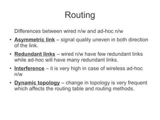 Routing
Differences between wired n/w and ad-hoc n/w
●

●

●

●

Asymmetric link – signal quality uneven in both direction
of the link.
Redundant links – wired n/w have few redundant links
while ad-hoc will have many redundant links.
Interference – it is very high in case of wireless ad-hoc
n/w
Dynamic topology – change in topology is very frequent
which affects the routing table and routing methods.

 