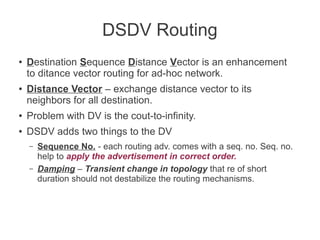 DSDV Routing
●

●

Destination Sequence Distance Vector is an enhancement
to ditance vector routing for ad-hoc network.
Distance Vector – exchange distance vector to its
neighbors for all destination.

●

Problem with DV is the cout-to-infinity.

●

DSDV adds two things to the DV
–
–

Sequence No. - each routing adv. comes with a seq. no. Seq. no.
help to apply the advertisement in correct order.
Damping – Transient change in topology that re of short
duration should not destabilize the routing mechanisms.

 