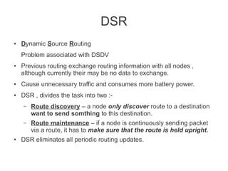DSR
●

Dynamic Source Routing
Problem associated with DSDV

●

Previous routing exchange routing information with all nodes ,
although currently their may be no data to exchange.

●

Cause unnecessary traffic and consumes more battery power.

●

DSR , divides the task into two :–
–

●

Route discovery – a node only discover route to a destination
want to send somthing to this destination.
Route maintenance – if a node is continuously sending packet
via a route, it has to make sure that the route is held upright.

DSR eliminates all periodic routing updates.

 