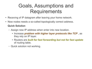 Goals, Assumptions and
Requirements
●

Receving of IP datagram after leaving your home network.

●

Now nodes needs a so-called topologically correct address.
Quick Solution
–

–

Assign new IP address when enter into new location.
● Increase problem with higher layer protocols like TCP , as
they rely on IP layer.
● Routers are built for fast forwarding but not for fast update
of routing table.
Quick solution not working.

 