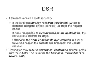 DSR
●

If the node receive a route request:If the node has already received the request (which is
identified using the unique identifier) , it drops the request
packet.
– If node recognizes its own address as the destination , the
request has reached its target.
– Otherwise, the node appends its own address to a list of
traversed hops in the packets and broadcast this update
request.
Destination may receive several list containing different paths
from the initiator.It could return the best path, the first path or
several path.
–

●

 