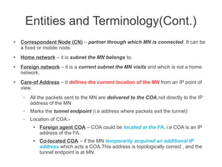 Entities and Terminology(Cont.)
●

●

●

●

Correspondent Node (CN) – partner through which MN is connected. It can be
a fixed or mobile node.
Home network – it is subnet the MN belongs to.
Foreign network – it is a current subnet the MN visits and which is not a home
network.
Care-of Address – it defines the current location of the MN from an IP point of
view.
–

All the packets sent to the MN are delivered to the COA,not directly to the IP
address of the MN

–

Marks the tunnel endpoint (i.e address where packets exit the tunnel)

–

Location of COA:●

●

Foreign agent COA – COA could be located at the FA, i.e COA is an IP
address of the FA.
Co-located COA – if the MN temporarily acquired an additional IP
address which acts a COA.This address is topologically correct , and the
tunnel endpoint is at MN.

 