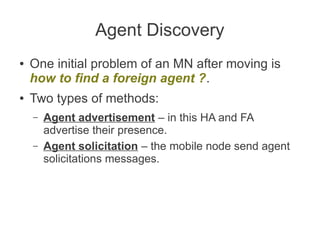 Agent Discovery
●

●

One initial problem of an MN after moving is
how to find a foreign agent ?.
Two types of methods:
–
–

Agent advertisement – in this HA and FA
advertise their presence.
Agent solicitation – the mobile node send agent
solicitations messages.

 