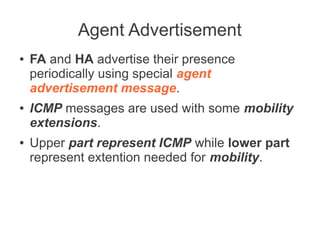 Agent Advertisement
●

●

●

FA and HA advertise their presence
periodically using special agent
advertisement message.
ICMP messages are used with some mobility
extensions.
Upper part represent ICMP while lower part
represent extention needed for mobility.

 