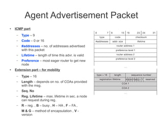 Agent Advertisement Packet
●

ICMP part
–
–

Code – 0 or 16

–

#addresses – no. of addresses advertised
with this packet

–

Lifetime – length of time this advr. is valid

–

●

Type – 9

Preference – most eager router to get new
node

Extension part – for mobility
–

Type – 16

–

Length – depends on no. of COAs provided
with the msg.

–

Seq. No

–

Reg. Lifetime – max. lifetime in sec. a node
can request during reg.

–

R – reg. , B – busy , H – HA , F – FA ,
M & G – method of encapsulation , V version

 