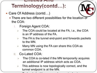  Care Of Address (contd…)
  There are two different possibilities for the location of
   the COA:
     I. Foreign Agent COA:
              The COA could be located at the FA, i.e., the COA
               is an IP address of the FA.
              The FA is the tunnel end-point and forwards packets
               to the MN.
              Many MN using the FA can share this COA as
               common COA.
    II.       Co-Lated COA:
               The COA is co-lated if the MN temporarily acquires
                an additional IP address which acts as COA.
              This address is now topologically correct, and the
               tunnel endpoint is at the MN.
 