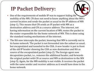  One of the requirements of mobile IP was to support hiding the
  mobility of the MN. CN does not need to know anything about the MN’s
  current location and sends the packet as usual to the IP address of MN
  (step 1). This means that CN sends an IP packet with MN as a
  destination address and CN as a source address. The internet, not
  having information on the current location of MN, routes the packet to
  the router responsible for the home network of MN. This is done using
  the standard routing mechanisms of the internet.
 The HA now intercepts the packet, knowing that MN is currently not in
  its home network. The packet is not forwarded into the subnet as usual,
  but encapsulated and tunneled to the COA. A new header is put in front
  of the old IP header showing the COA as new destination and HA as
  source of the encapsulated packet (step 2). The foreign agent now
  decapsulates packet, i.e., removes the additional header, and forwards
  the original packet with CN as source and MN as destination to the MN
  (step 3). Again, for the MN mobility is not visible. It receives the packet
  with the same sender and receiver address as it would have done in the
  home network.
 