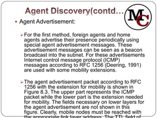  Agent Advertisement:

  For the first method, foreign agents and home
   agents advertise their presence periodically using
   special agent advertisement messages. These
   advertisement messages can be seen as a beacon
   broadcast into the subnet. For these advertisements
   Internet control message protocol (ICMP)
   messages according to RFC 1256 (Deering, 1991)
   are used with some mobility extensions.

  The agent advertisement packet according to RFC
   1256 with the extension for mobility is shown in
   Figure 8.3. The upper part represents the ICMP
   packet while the lower part is the extension needed
   for mobility. The fields necessary on lower layers for
   the agent advertisement are not shown in this
   figure. Clearly, mobile nodes must be reached with
 