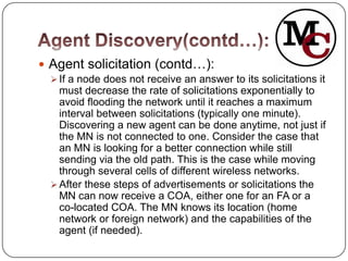  Agent solicitation (contd…):
   If a node does not receive an answer to its solicitations it
    must decrease the rate of solicitations exponentially to
    avoid flooding the network until it reaches a maximum
    interval between solicitations (typically one minute).
    Discovering a new agent can be done anytime, not just if
    the MN is not connected to one. Consider the case that
    an MN is looking for a better connection while still
    sending via the old path. This is the case while moving
    through several cells of different wireless networks.
   After these steps of advertisements or solicitations the
    MN can now receive a COA, either one for an FA or a
    co-located COA. The MN knows its location (home
    network or foreign network) and the capabilities of the
    agent (if needed).
 