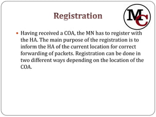  Having received a COA, the MN has to register with
 the HA. The main purpose of the registration is to
 inform the HA of the current location for correct
 forwarding of packets. Registration can be done in
 two different ways depending on the location of the
 COA.
 