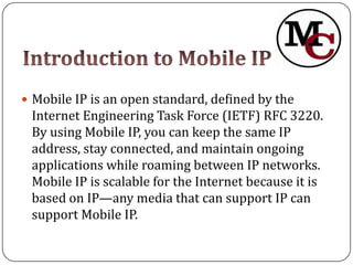  Mobile IP is an open standard, defined by the
 Internet Engineering Task Force (IETF) RFC 3220.
 By using Mobile IP, you can keep the same IP
 address, stay connected, and maintain ongoing
 applications while roaming between IP networks.
 Mobile IP is scalable for the Internet because it is
 based on IP—any media that can support IP can
 support Mobile IP.
 