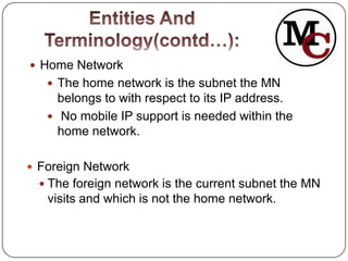  Home Network
    The home network is the subnet the MN
     belongs to with respect to its IP address.
    No mobile IP support is needed within the
     home network.

 Foreign Network
   The foreign network is the current subnet the MN
   visits and which is not the home network.
 