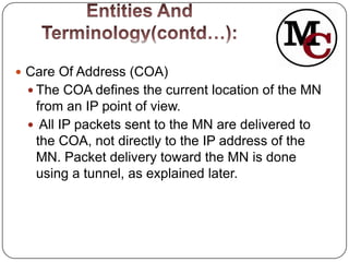  Care Of Address (COA)
  The COA defines the current location of the MN
  from an IP point of view.
  All IP packets sent to the MN are delivered to
  the COA, not directly to the IP address of the
  MN. Packet delivery toward the MN is done
  using a tunnel, as explained later.
 