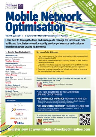 op book re yo
                                                                                                          Plu to s
 Produced by:




                                                                                                             s ecu


                                                                                                                    50
                                                                                                             er and ur e
                                                                                                                at pa ar
                                                                                                                   or y b ly b
                                                                                                                      %
                                                                                                                     di y 18 ird
Mobile Network




                                                                                                                       sc th pric
                                                                                                                         ou Ma e!
                                                                                                                           nt rch
Optimisation
6th-9th June 2011           Courtyard by Marriott Vienna Messe, Austria

Learn how to develop the tools and strategies to manage the increase in data
traffic and to optimise network capacity, service performance and customer
experience across 3G and 4G networks
14 Operator Case Studies Led By:         key Issues To Be Addressed:
Matthias Sauder                            Hear how to overcome the critical optimisation challenges associated
Head of Access Engineering,                with the migration to LTE
Design & Optimisation
Vodafone Germany                           Learn how to develop a frequency planning strategy to meet network
                                           capacity requirements
Uwe Löwenstein
Spectrum Technology Manager                Understand how to develop and integrate the tools and KPIs required
Telefónica O2 Germany                      to optimise service quality management and customer experience
Terje Engebretsen                          Determine how to achieve effective offloading and how to overcome
Radio Planner,                             the associated technical challenges
GSM & WCDMA/UMTS Network
Telenor Norway
Omer Goc
Radio & Transport Network Optimisation
                                         “Exchange ideas around new str es to optimise your network that will
                                                                          ategi
Manager                                  ensure sustainability for the future”
Turkcell                                           Matthias Sauder
                                                   Head of Access Engineering, Design & Optimisation
Dr. Jakov Stojanovic                               Vodafone Germany
Network Quality Planning Manager
Telenor Serbia
Dr. Vasiliy Pantov
Head of Services & Network Performance   PLUS, TAkE ADVANTAGE OF THE ADDITIONAL
Management Department                    LEARNING OPPORTUNITIES
Kyivstar
                                         PRE-CONFERENCE WORkSHOP MONDAY 6TH JUNE 2011
 Sponsors:                               - Determining how to integrate femtocells with your network planning
                                           strategy to effectively manage increasing data traffic

                                         POST-CONFERENCE WORkSHOP THURSDAY 9TH JUNE 2011
                                         - Scrutinising the costs, benefits and effectiveness of using SON to
                                           optimise network performance


                                         “An excellent opportunity to gain valuable insight into the latest
                                         optimisation techniques to deliver enhanced network performance”
                                                   Giovanni Romano
                                                   Radio Standards Coordinator
                                                   Telecom Italia




    Register now at www.mobilenetworkoptimisation.com
 